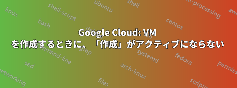 Google Cloud: VM を作成するときに、「作成」がアクティブにならない