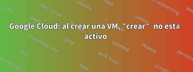 Google Cloud: al crear una VM, "crear" no está activo