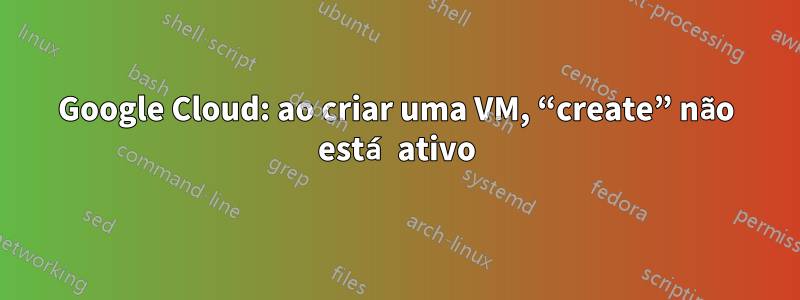 Google Cloud: ao criar uma VM, “create” não está ativo