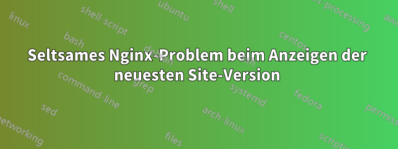 Seltsames Nginx-Problem beim Anzeigen der neuesten Site-Version