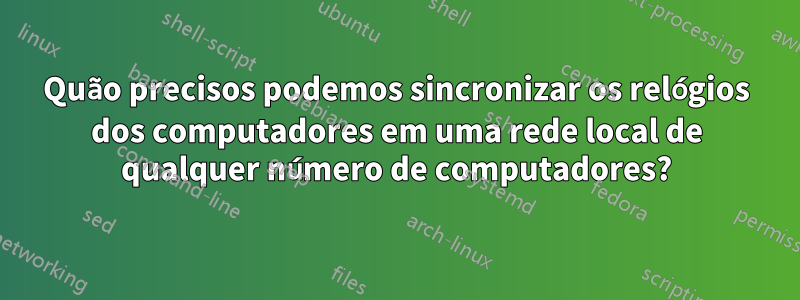 Quão precisos podemos sincronizar os relógios dos computadores em uma rede local de qualquer número de computadores?