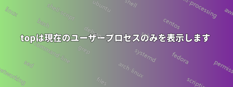 topは現在のユーザープロセスのみを表示します