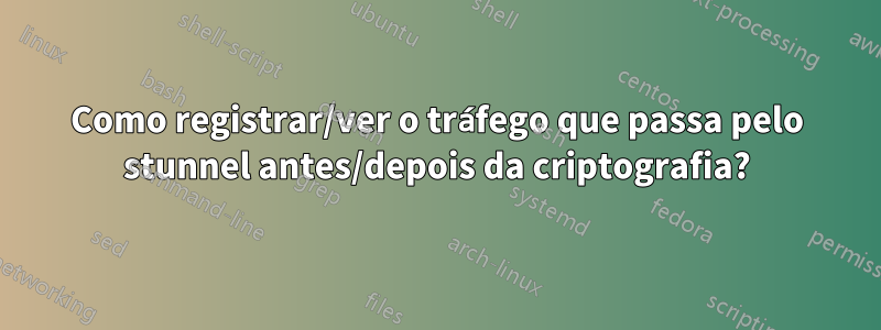 Como registrar/ver o tráfego que passa pelo stunnel antes/depois da criptografia?