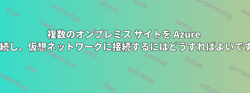 複数のオンプレミス サイトを Azure に接続し、仮想ネットワークに接続するにはどうすればよいですか?