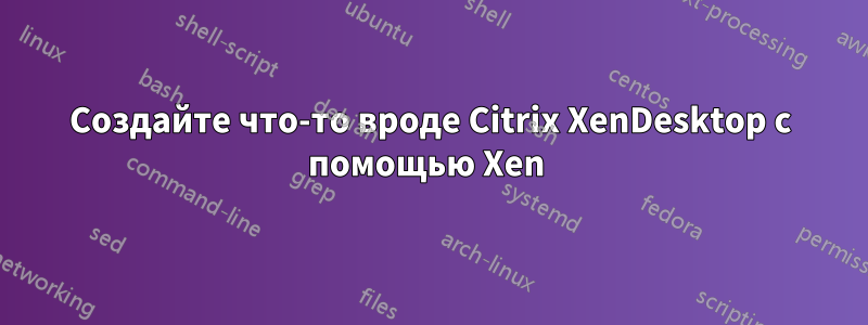 Создайте что-то вроде Citrix XenDesktop с помощью Xen 