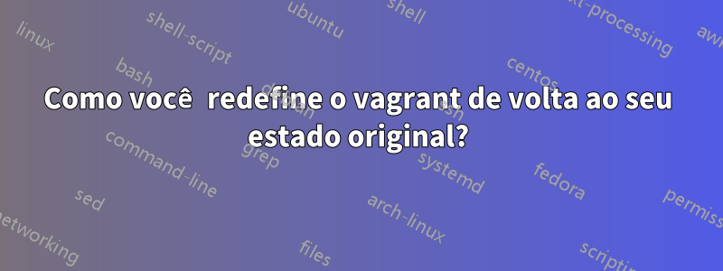 Como você redefine o vagrant de volta ao seu estado original?