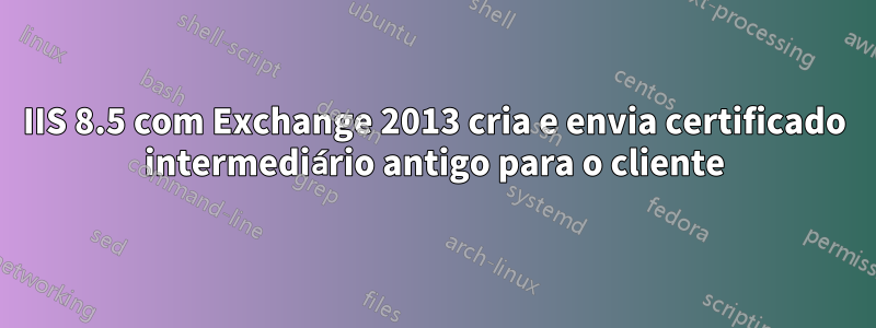 IIS 8.5 com Exchange 2013 cria e envia certificado intermediário antigo para o cliente