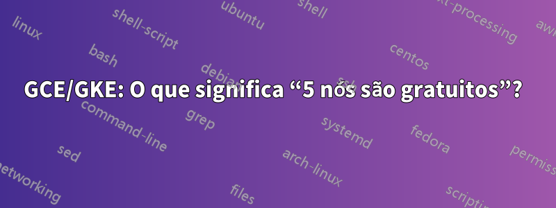 GCE/GKE: O que significa “5 nós são gratuitos”? 