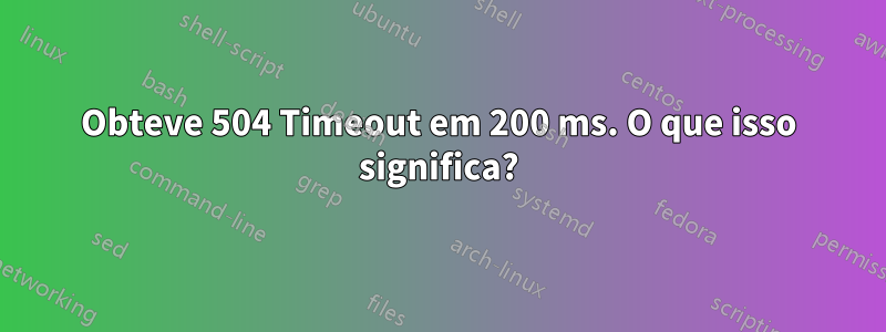 Obteve 504 Timeout em 200 ms. O que isso significa?