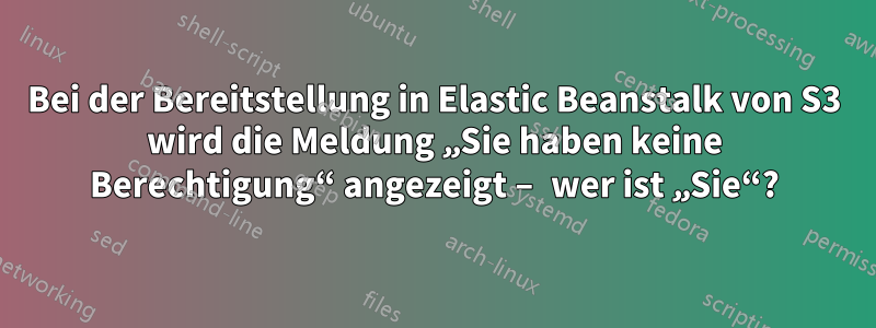 Bei der Bereitstellung in Elastic Beanstalk von S3 wird die Meldung „Sie haben keine Berechtigung“ angezeigt – wer ist „Sie“?