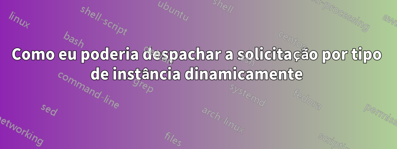 Como eu poderia despachar a solicitação por tipo de instância dinamicamente