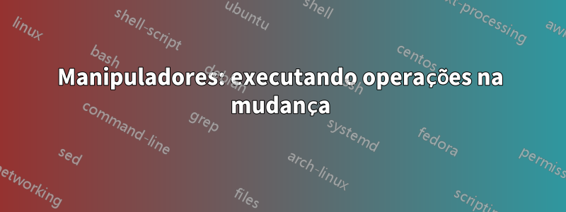 Manipuladores: executando operações na mudança