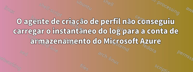 O agente de criação de perfil não conseguiu carregar o instantâneo do log para a conta de armazenamento do Microsoft Azure