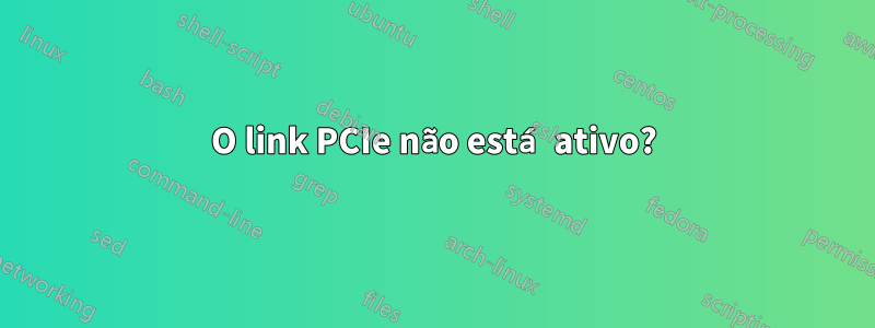 O link PCIe não está ativo?