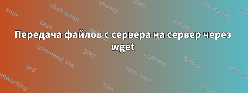 Передача файлов с сервера на сервер через wget