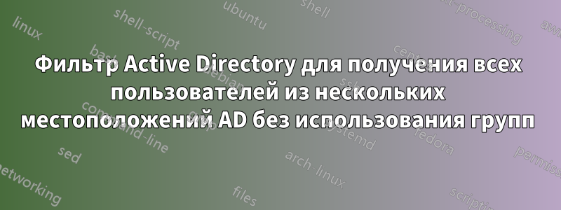 Фильтр Active Directory для получения всех пользователей из нескольких местоположений AD без использования групп