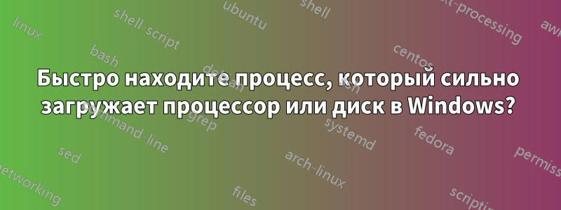 Быстро находите процесс, который сильно загружает процессор или диск в Windows?