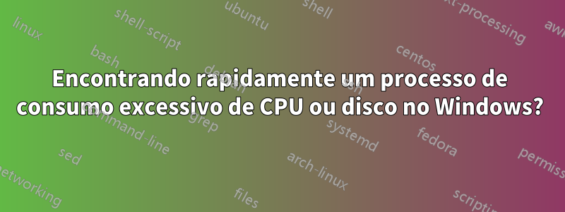 Encontrando rapidamente um processo de consumo excessivo de CPU ou disco no Windows?