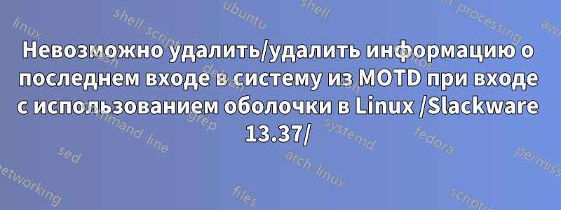 Невозможно удалить/удалить информацию о последнем входе в систему из MOTD при входе с использованием оболочки в Linux /Slackware 13.37/