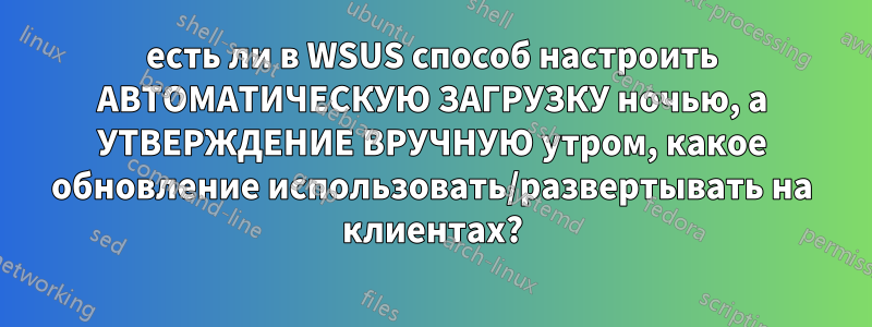 есть ли в WSUS способ настроить АВТОМАТИЧЕСКУЮ ЗАГРУЗКУ ночью, а УТВЕРЖДЕНИЕ ВРУЧНУЮ утром, какое обновление использовать/развертывать на клиентах?