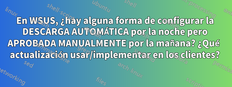 En WSUS, ¿hay alguna forma de configurar la DESCARGA AUTOMÁTICA por la noche pero APROBADA MANUALMENTE por la mañana? ¿Qué actualización usar/implementar en los clientes?