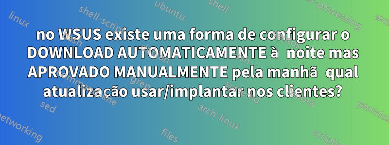 no WSUS existe uma forma de configurar o DOWNLOAD AUTOMATICAMENTE à noite mas APROVADO MANUALMENTE pela manhã qual atualização usar/implantar nos clientes?