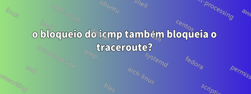 o bloqueio do icmp também bloqueia o traceroute?