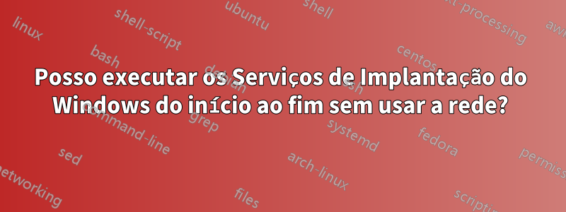 Posso executar os Serviços de Implantação do Windows do início ao fim sem usar a rede?