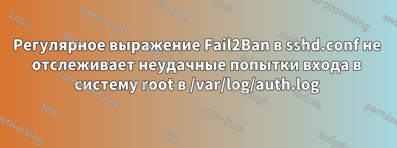 Регулярное выражение Fail2Ban в sshd.conf не отслеживает неудачные попытки входа в систему root в /var/log/auth.log