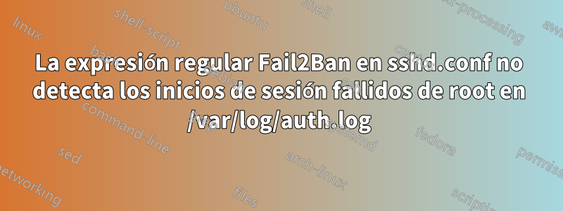 La expresión regular Fail2Ban en sshd.conf no detecta los inicios de sesión fallidos de root en /var/log/auth.log