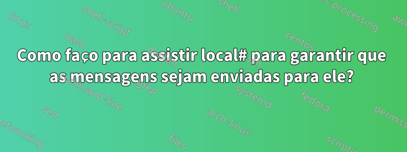 Como faço para assistir local# para garantir que as mensagens sejam enviadas para ele?