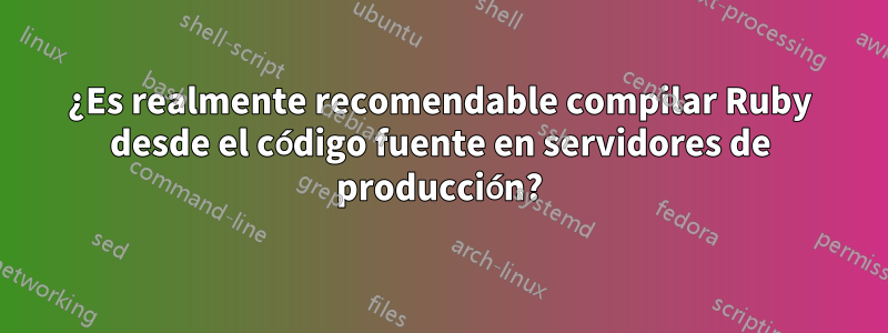 ¿Es realmente recomendable compilar Ruby desde el código fuente en servidores de producción?