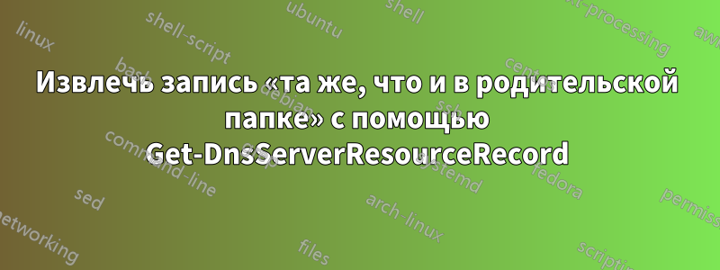 Извлечь запись «та же, что и в родительской папке» с помощью Get-DnsServerResourceRecord