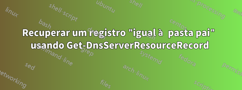 Recuperar um registro "igual à pasta pai" usando Get-DnsServerResourceRecord