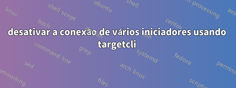 desativar a conexão de vários iniciadores usando targetcli