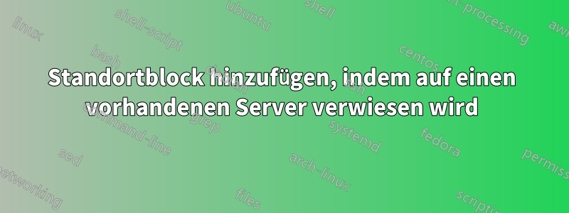 Standortblock hinzufügen, indem auf einen vorhandenen Server verwiesen wird