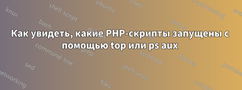 Как увидеть, какие PHP-скрипты запущены с помощью top или ps aux