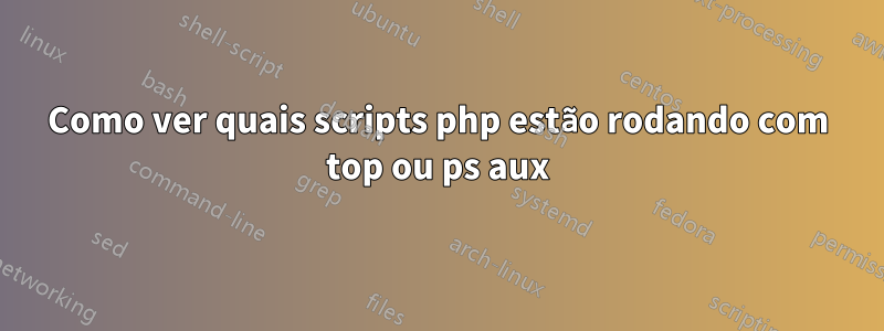 Como ver quais scripts php estão rodando com top ou ps aux