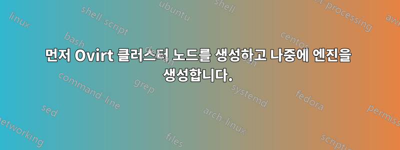 먼저 Ovirt 클러스터 노드를 생성하고 나중에 엔진을 생성합니다.