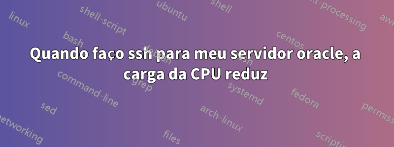 Quando faço ssh para meu servidor oracle, a carga da CPU reduz