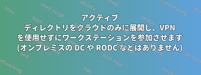 アクティブ ディレクトリをクラウドのみに展開し、VPN を使用せずにワークステーションを参加させます (オンプレミスの DC や RODC などはありません)