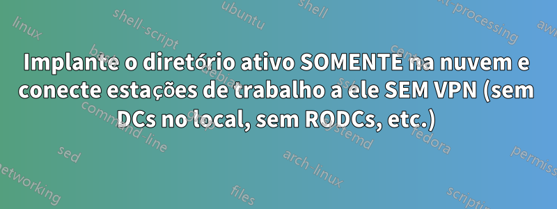 Implante o diretório ativo SOMENTE na nuvem e conecte estações de trabalho a ele SEM VPN (sem DCs no local, sem RODCs, etc.)