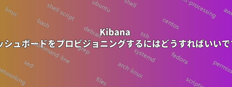 Kibana にダッシュボードをプロビジョニングするにはどうすればいいですか?