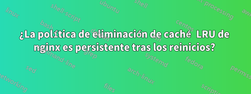 ¿La política de eliminación de caché LRU de nginx es persistente tras los reinicios?