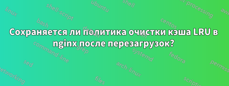 Сохраняется ли политика очистки кэша LRU в nginx после перезагрузок?