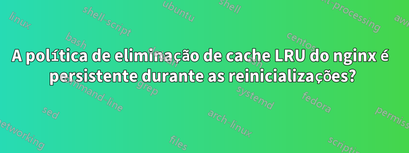 A política de eliminação de cache LRU do nginx é persistente durante as reinicializações?