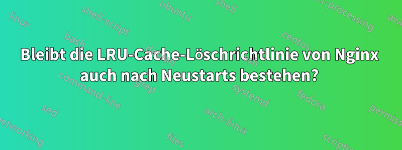 Bleibt die LRU-Cache-Löschrichtlinie von Nginx auch nach Neustarts bestehen?