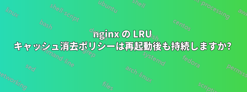 nginx の LRU キャッシュ消去ポリシーは再起動後も持続しますか?