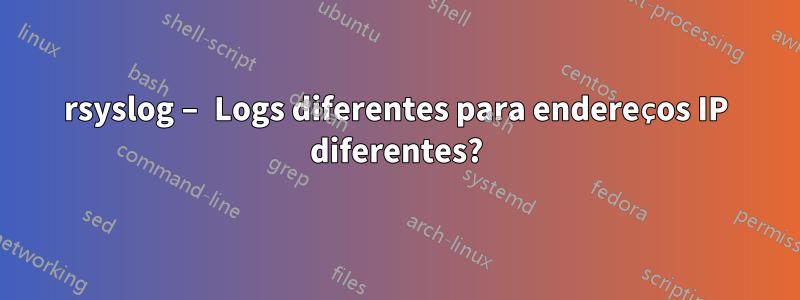 rsyslog – Logs diferentes para endereços IP diferentes?