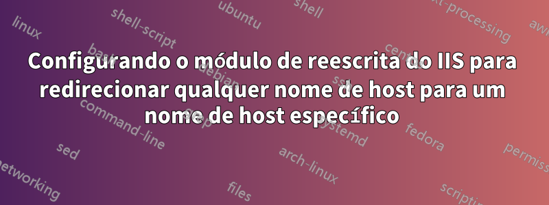 Configurando o módulo de reescrita do IIS para redirecionar qualquer nome de host para um nome de host específico